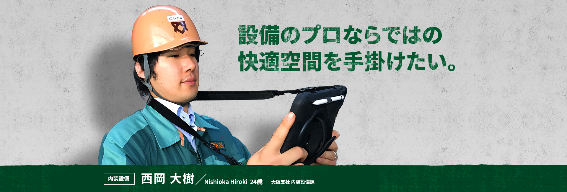 設備のプロならではの快適空間を手掛けたい。 内装設備 西岡 大樹 Nishioka Hiroki 大阪支社 内装設備課