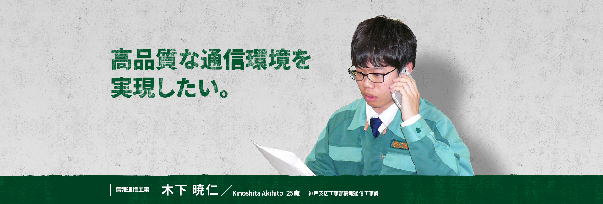 高品質な通信環境を実現したい。 情報通信工事 木下 暁仁 Kinoshita Akihito 神戸支店 工事部 情報通信工事課