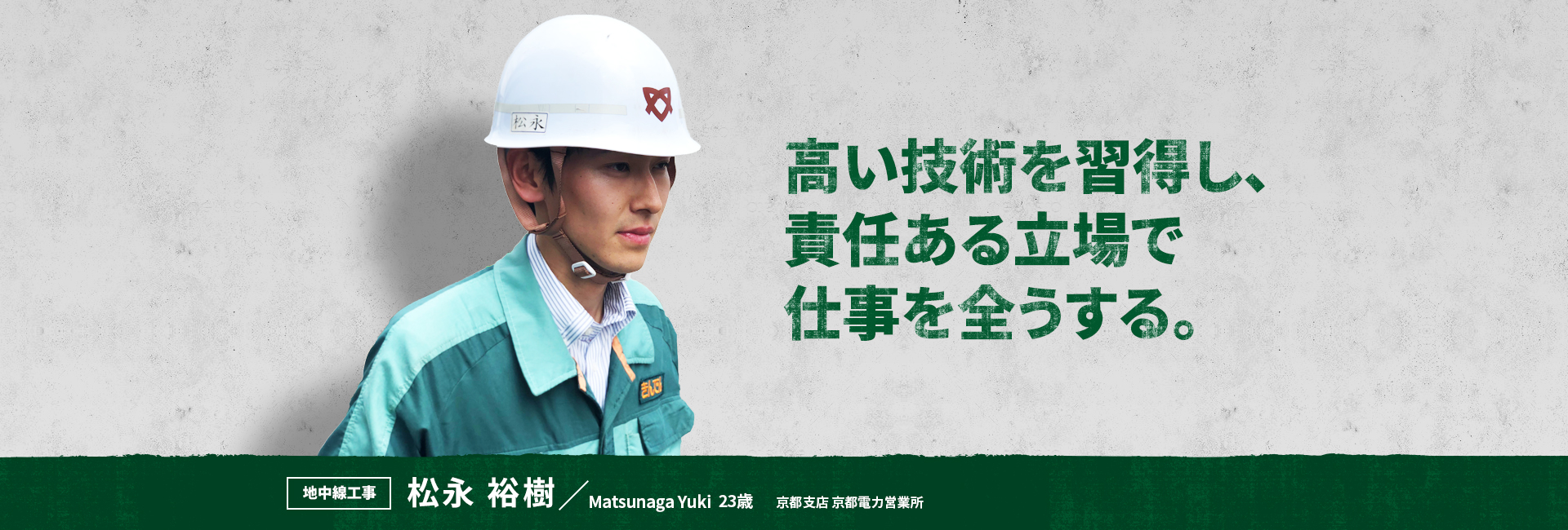 高い技術を習得し、責任ある立場で仕事を全うする。 地中線工事 松永 裕樹 Matsunaga Yuki 京都支店 京都電力営業所