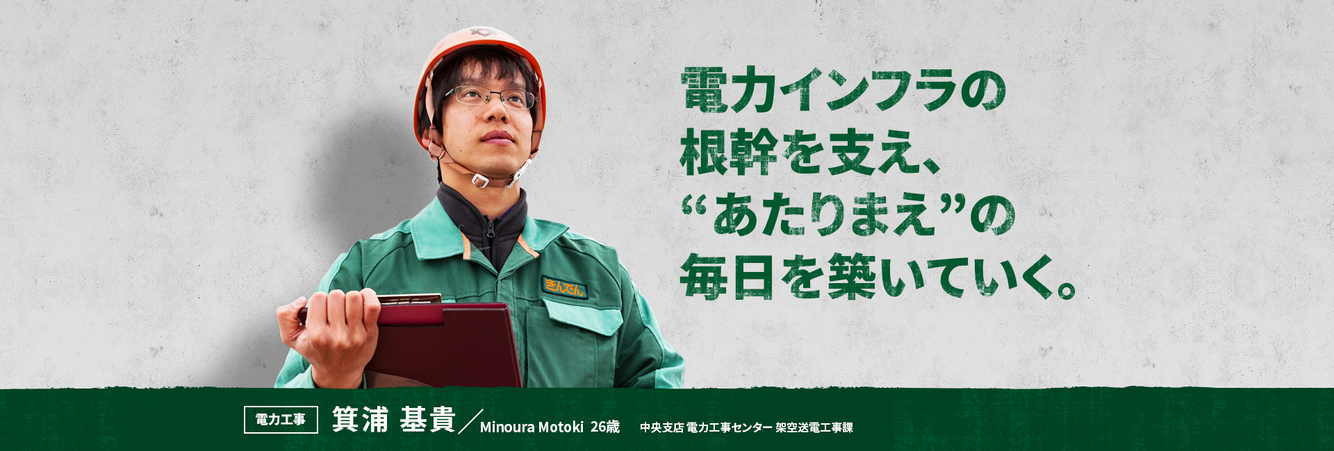 電力インフラの根幹を支え、“あたりまえ”の毎日を築いていく。 電力工事 箕浦 基貴 Minoura Motoki 中央支店 電力工事センター 架空送電工事課