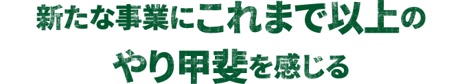 新たな事業にこれまで以上のやり甲斐を感じる