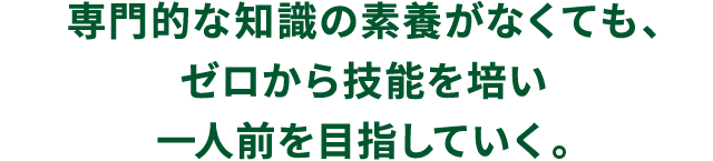 専門的な知識の素養がなくても、ゼロから技能を培い一人前を目指していく。