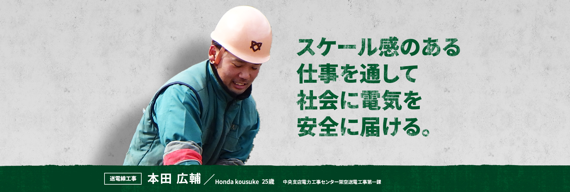 スケール感のある仕事を通して社会に電気を安全に届ける。 送電線工事 本田 広輔 Honda Kousuke 中央支店電力工事センター架空送電工事第一課