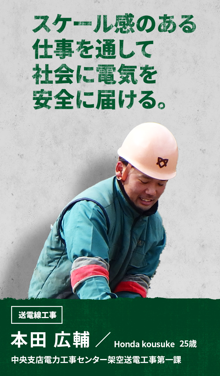 スケール感のある仕事を通して社会に電気を安全に届ける。 送電線工事 本田 広輔 Honda Kousuke 中央支店電力工事センター架空送電工事第一課